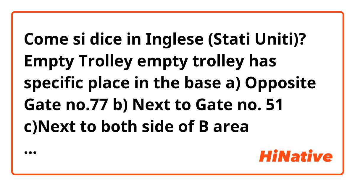 Come si dice in Inglese (Stati Uniti)?  
Empty Trolley
 empty trolley has specific place  in the  base 
a) Opposite Gate no.77
b) Next to Gate no. 51
c)Next to both side of B area automatic track
d)Behind the slide of B and D area.

please correct this sentence 
