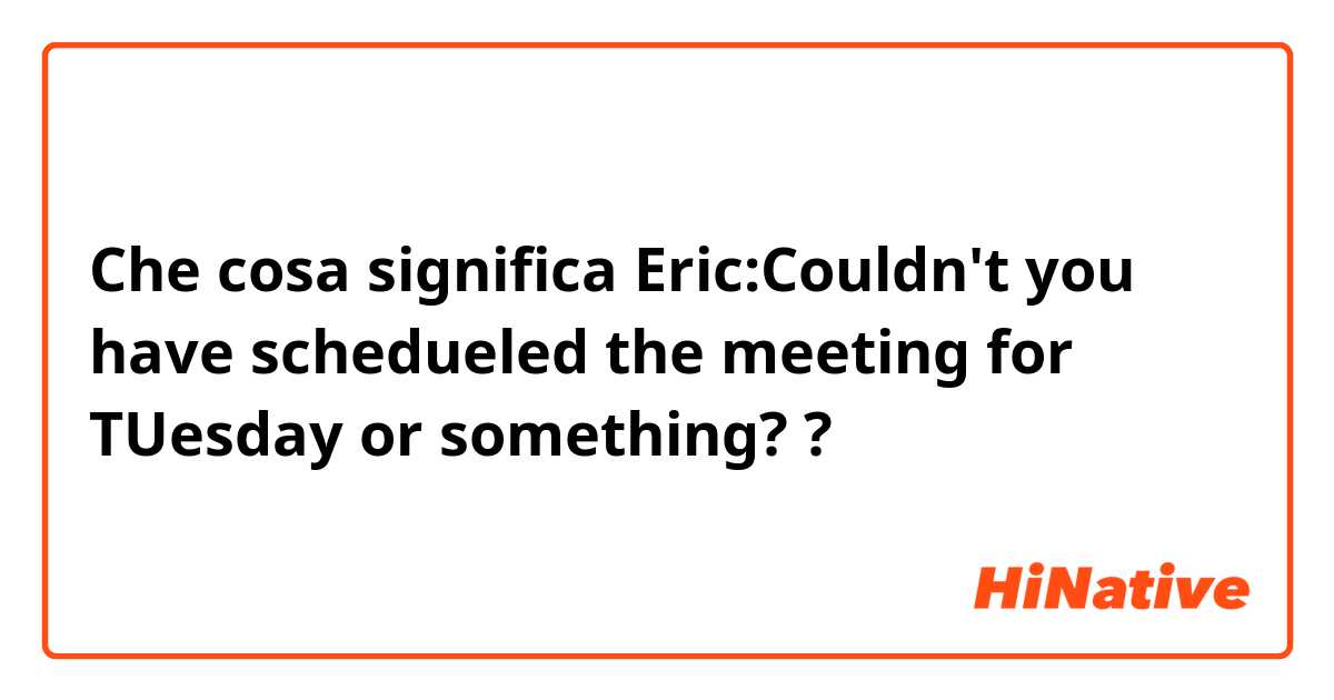 Che cosa significa Eric:Couldn't you have schedueled the meeting for TUesday or something??