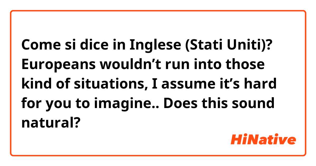 Come si dice in Inglese (Stati Uniti)?  Europeans wouldn’t run into those kind of situations, I assume it’s hard for you to imagine..  Does this sound natural?