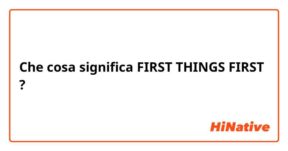 Che cosa significa FIRST THINGS FIRST?
