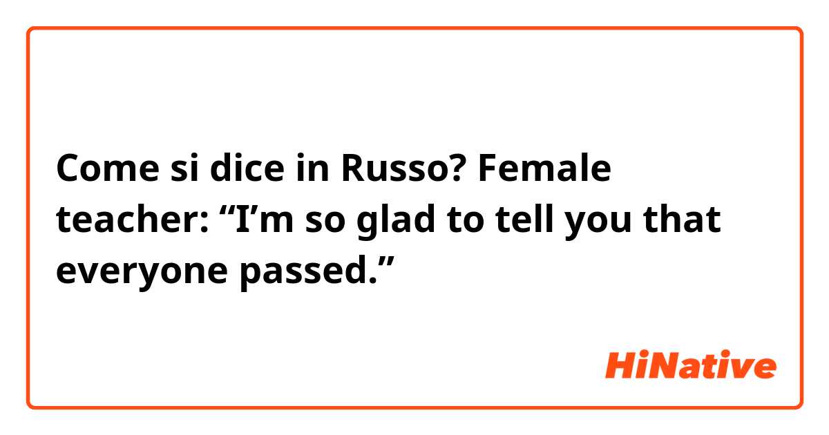 Come si dice in Russo? Female teacher:  “I’m so glad to tell you that everyone passed.”