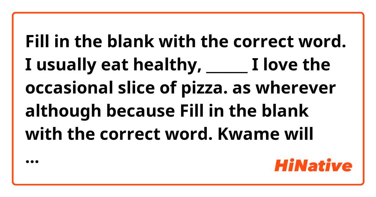 Fill in the blank with the correct word.
I usually eat healthy, ______ I love the occasional slice of pizza.

as
wherever
although
because

Fill in the blank with the correct word.
Kwame will have hidden the presents _____ we get there.

as
even though
since
before

_____ wasn't the garage closed last night?

Why
Whether
Who
What

Fill in the blank with the correct word.
Without practice, our team will ____ to the Tigers.

loose
lose
lost
losing

Fill in the blank with the correct word or phrase.
Dad won't remember to bring the gifts unless _____ him.

you will ask
you ask
you had asked
you would ask

Fill in the blank with the correct word or phrase.
By 2021, Marcia ______ her second degree.

is finishing
will finish
finishes
finish

Fill in the blank with the correct word or phrase.
The principal wants to have a meeting _____ Billy's behavior.

because
except
about
for


As soon as you wake up, you ____ to take the dog out.

would need
need
have needed
had needed