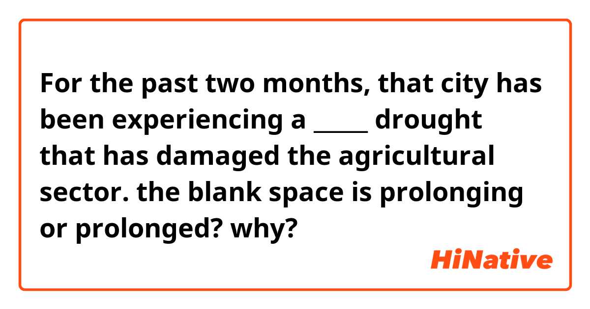 For the past two months, that city has been experiencing a _____ drought that has damaged the agricultural sector.
the blank space is prolonging or prolonged? why?