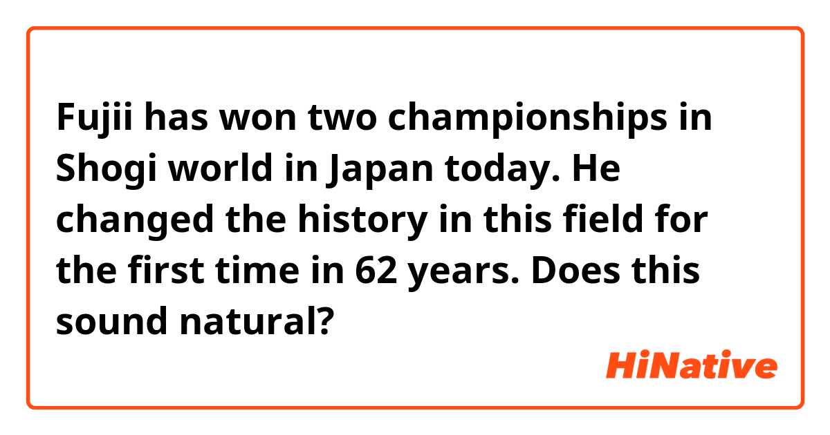 Fujii has won two championships in Shogi world in Japan today. He changed the history in this field for the first time in 62 years.
Does this sound natural? 