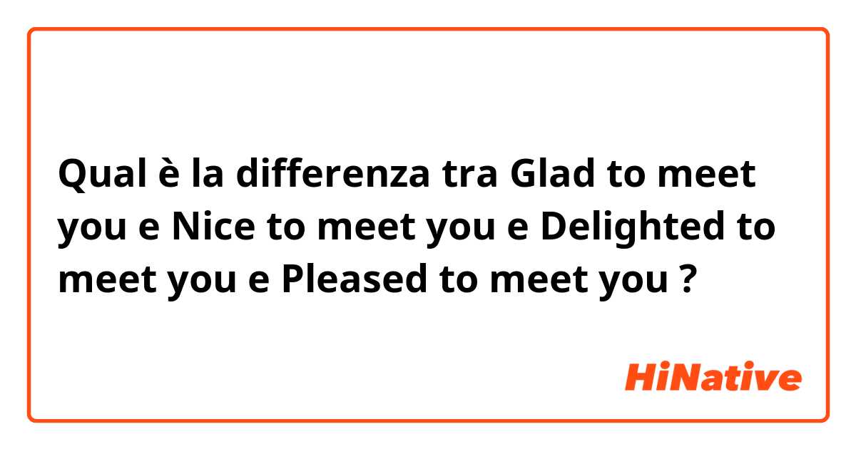 Qual è la differenza tra  Glad to meet you e Nice to meet you e Delighted to meet you e Pleased to meet you ?