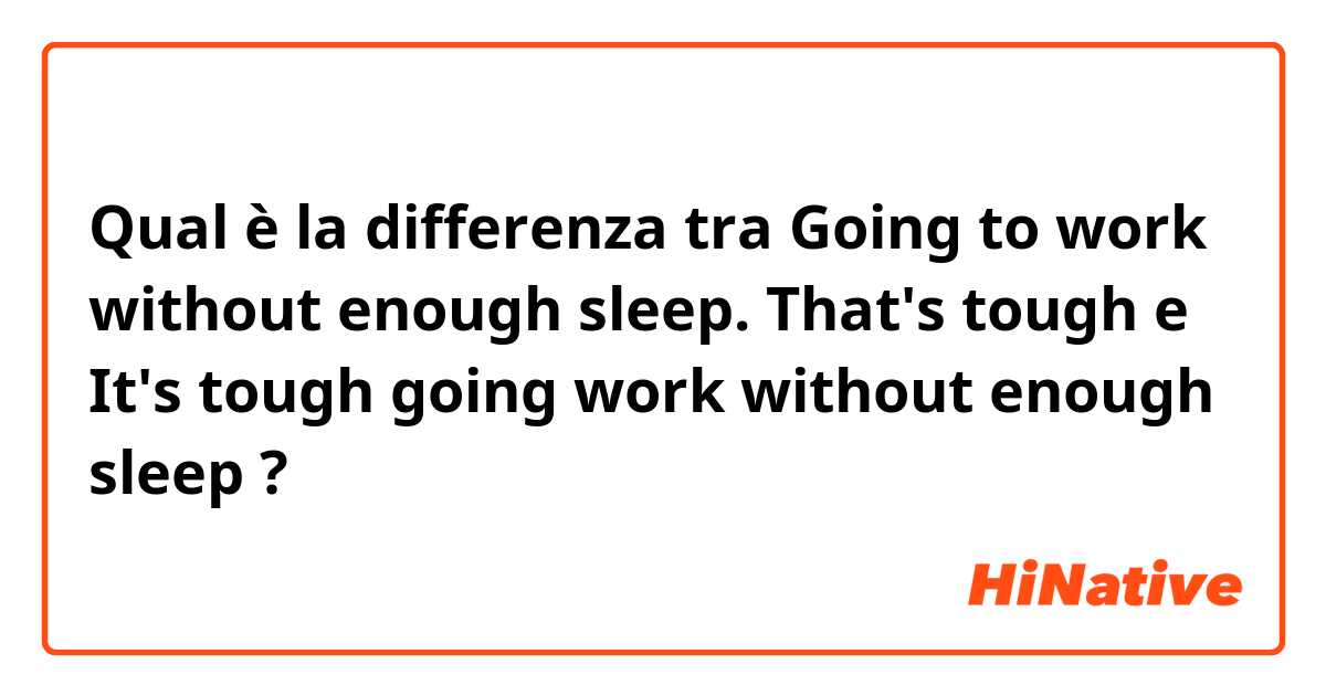 Qual è la differenza tra  Going to work without enough sleep. That's tough  e It's tough going work without enough sleep ?