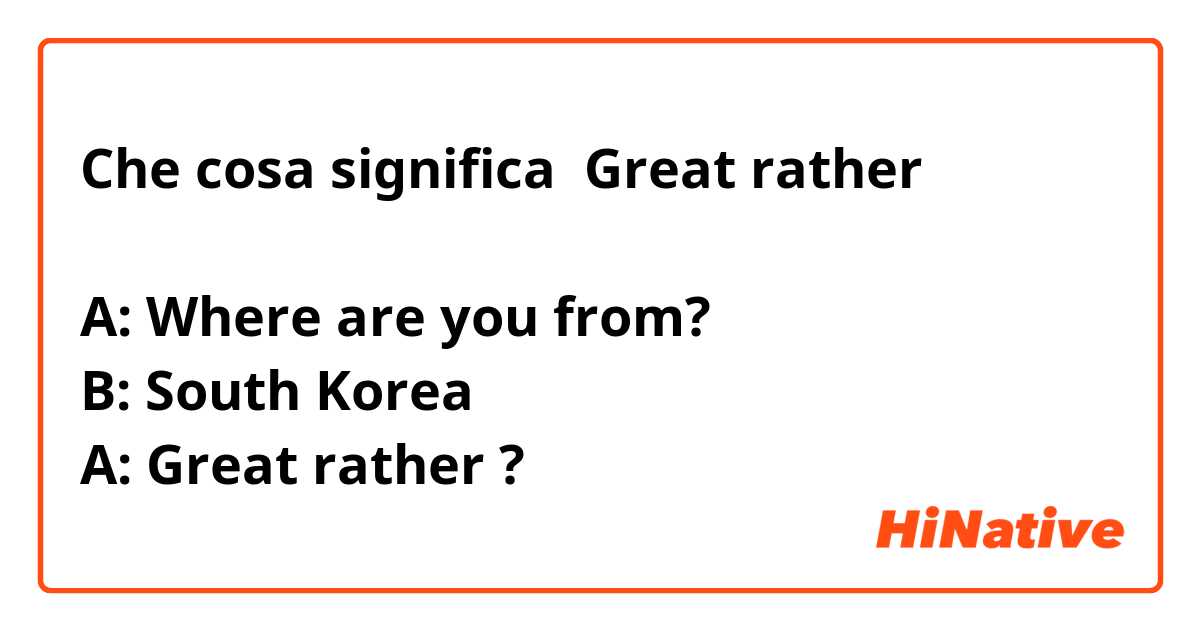 Che cosa significa Great rather

A: Where are you from?
B: South Korea
A: Great rather
?