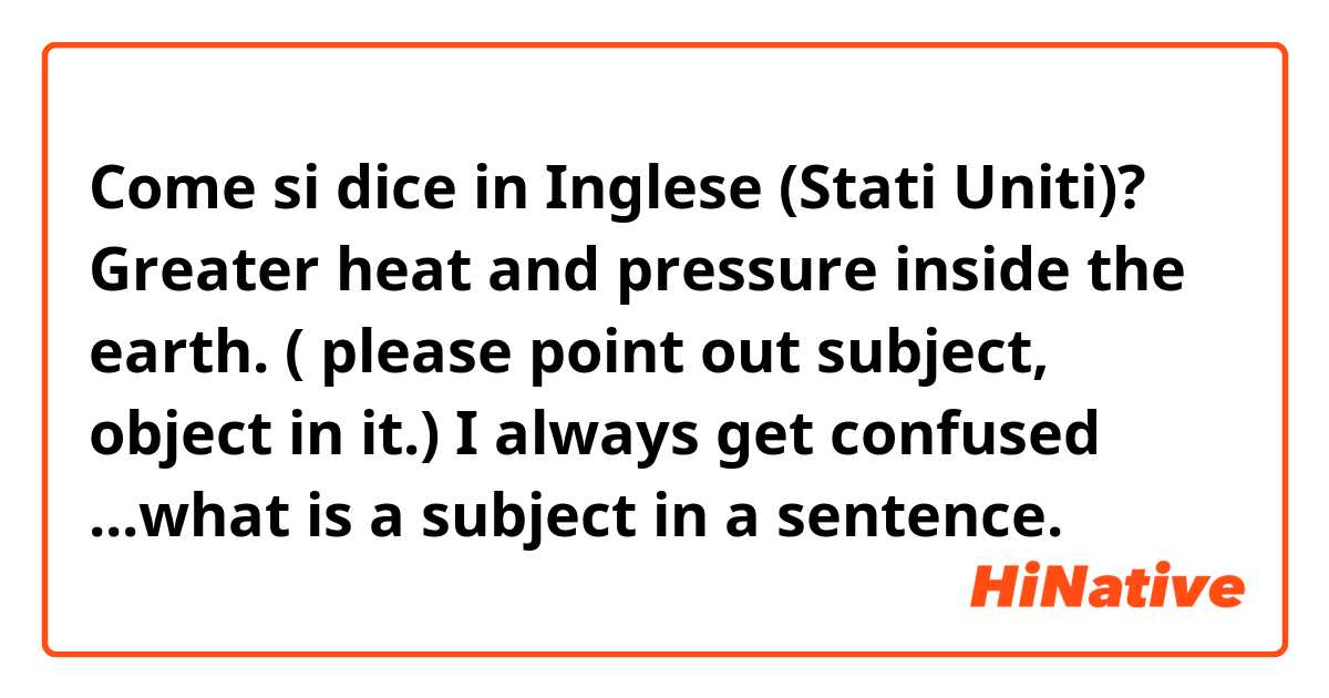 Come si dice in Inglese (Stati Uniti)? Greater heat and pressure inside the earth. 
( please point out subject, object in it.)
I always get confused ...what is a subject in a sentence. 