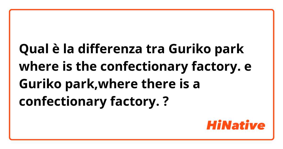 Qual è la differenza tra  Guriko park where is the confectionary factory. e Guriko park,where there is a confectionary factory. ?