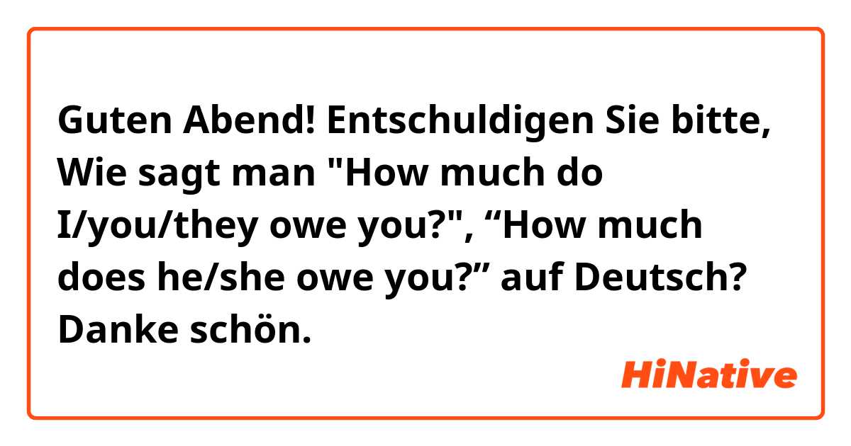 Guten Abend!

Entschuldigen Sie bitte,

Wie sagt man "How much do I/you/they owe you?", “How much does he/she owe you?” auf Deutsch? 

Danke schön.