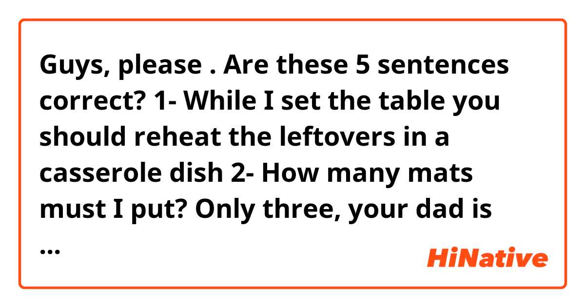 Guys, please 😊🙏🏻. Are these 5 sentences correct?
1- While I set the table you should reheat the leftovers in a casserole dish 
2- How many mats must I put? Only three, your dad is going to arrive late home. He's stuck in traffic.
3- I don't have an egg timer at home. How does it work?
4- If you fancy a cappuccino ,then the coffe machine is in the kitchen. 
5- The microwave fan is making a lot of noise. You should turn it off while it gets cold a bit.