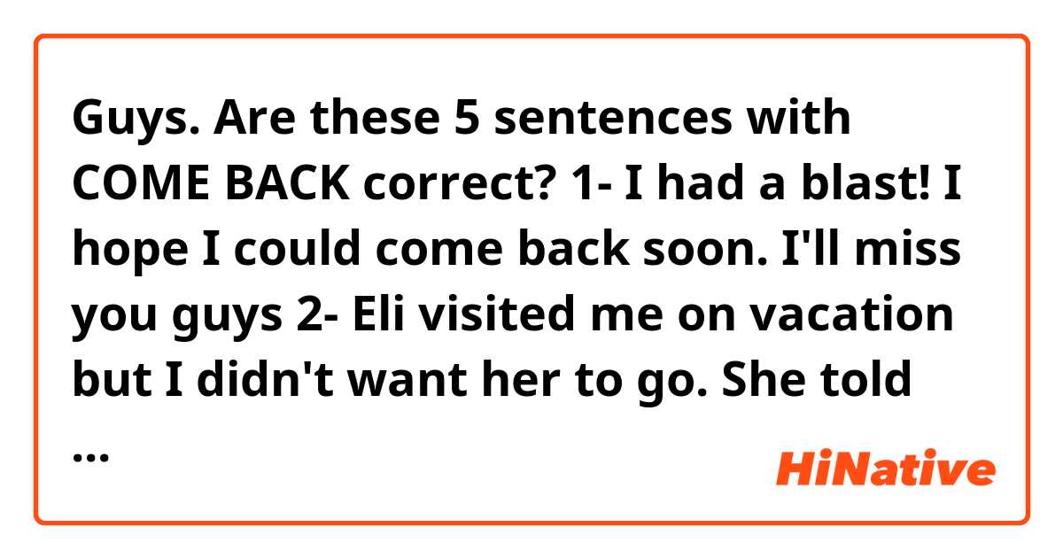 Guys. Are these 5 sentences with COME BACK correct? 🙏🏻😊
1- I had a blast! I hope I could come back soon. I'll miss you guys 
2- Eli visited me on vacation but I didn't want her to go. She told me that she will come back on summer 
3- I'll come back when the movie ends. I'll be waiting for you in the car
4- Go to the mall, buy everything in the list and come back immediately
5- I need to come back to the office. I forgot my check on the desk 