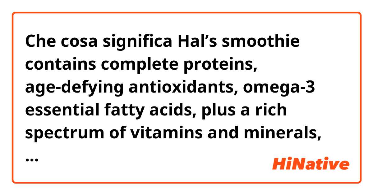 Che cosa significa Hal’s smoothie contains complete proteins, age-defying antioxidants, omega-3 essential fatty acids, plus a rich spectrum of vitamins and minerals, and that’s just for starters.
?