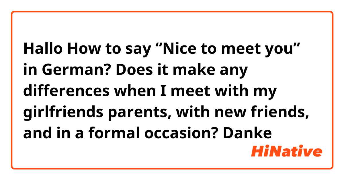 Hallo

How to say “Nice to meet you” in German? Does it make any differences when I meet with my girlfriends parents, with new friends, and in a formal occasion?

Danke