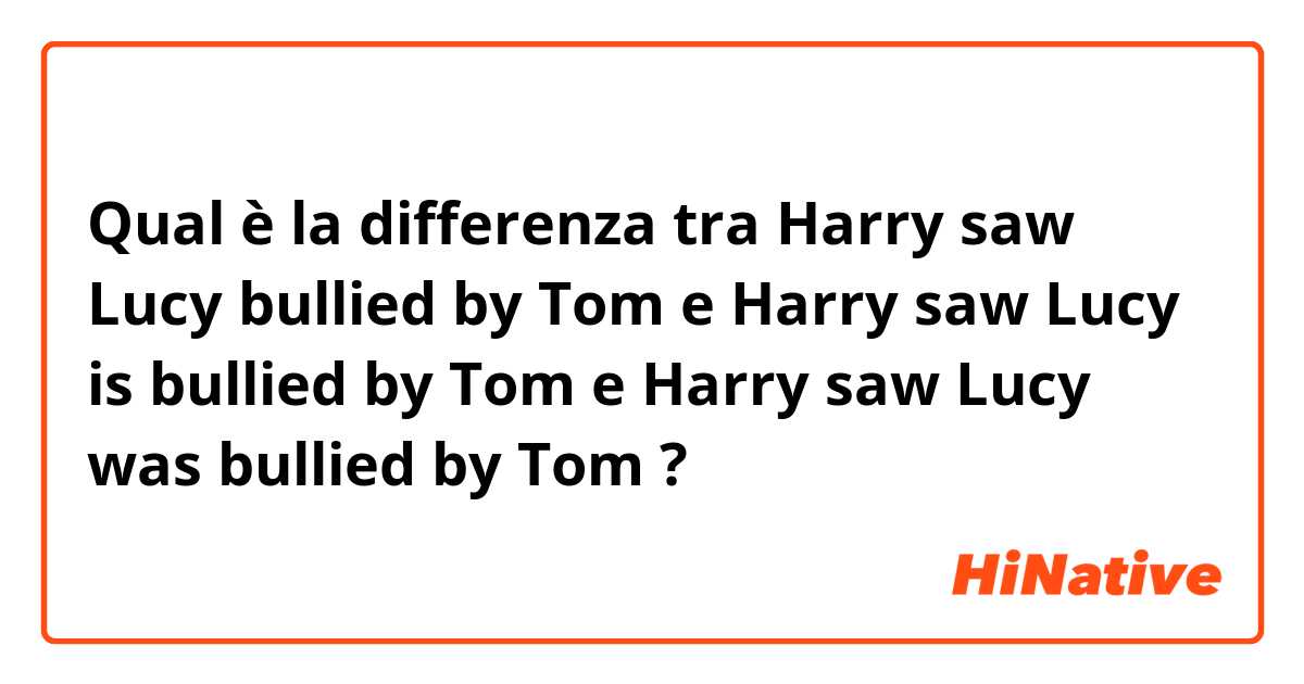 Qual è la differenza tra  Harry saw Lucy bullied by Tom e Harry saw Lucy is bullied by Tom e Harry saw Lucy was bullied by Tom ?