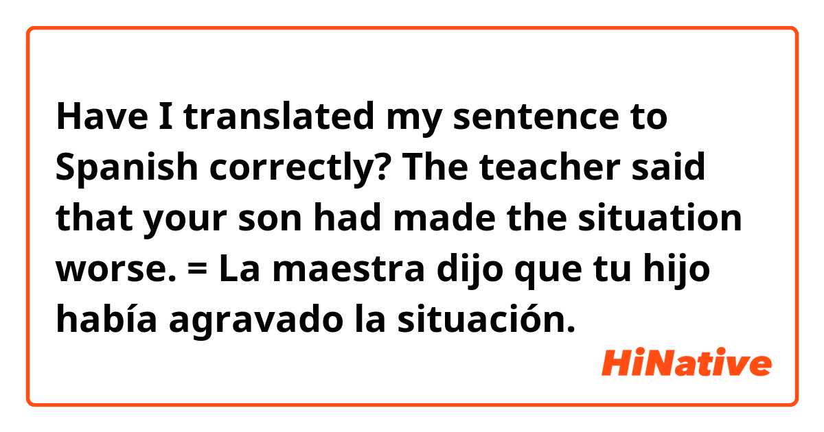Have I translated my sentence to Spanish correctly?

The teacher said that your son had made the situation worse.
= La maestra dijo que tu hijo había agravado la situación.