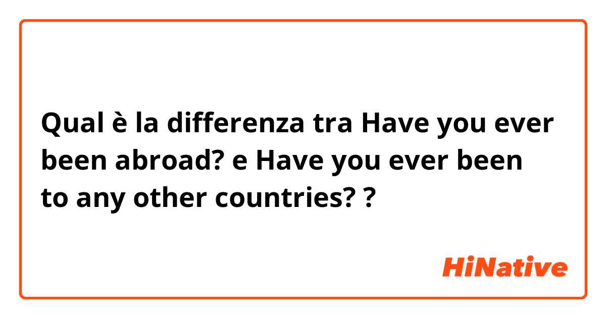Qual è la differenza tra  Have you ever been abroad? e Have you ever been to any other countries? ?