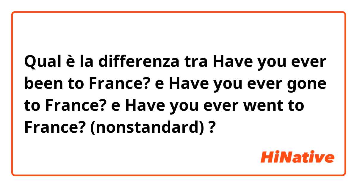 Qual è la differenza tra  Have you ever been to France? e Have you ever gone to France? e Have you ever went to France? (nonstandard) ?