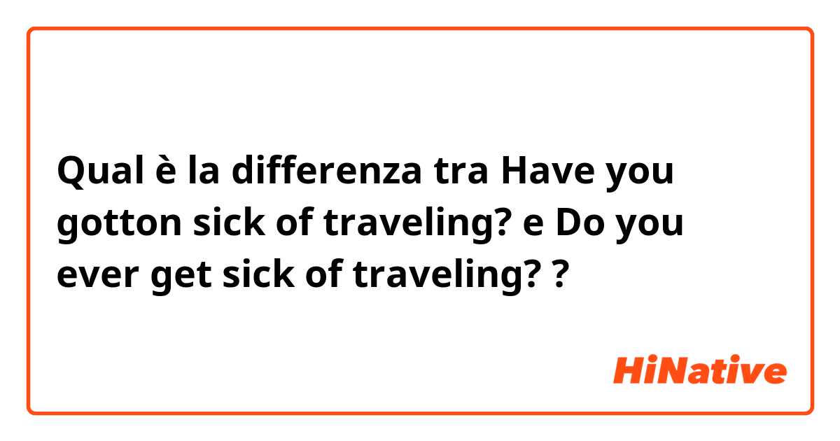 Qual è la differenza tra  Have you gotton sick of traveling? e Do you ever get sick of traveling? ?