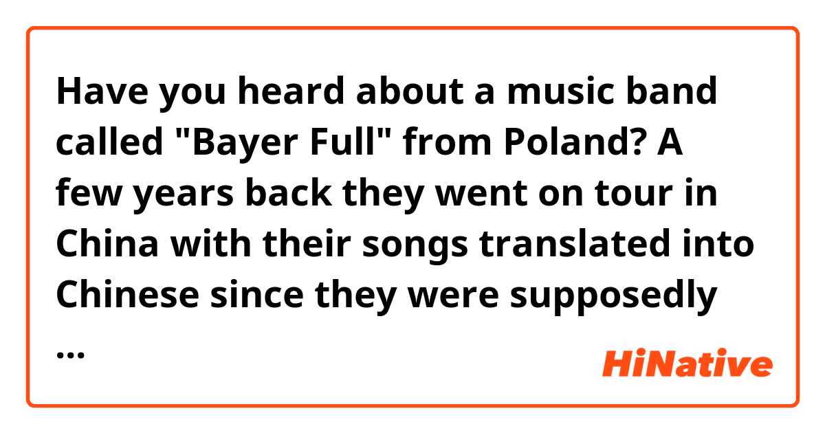 Have you heard about a music band called "Bayer Full" from Poland? A few years back they went on tour in China with their songs translated into Chinese since they were supposedly quite popular back there, even though they were originally singing in Polish. Were they really that popular in your country?