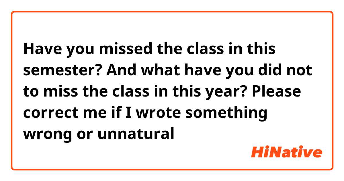 Have you missed the class in this semester? And what have you did not to miss the class in this year?

Please correct me if I wrote something wrong or unnatural