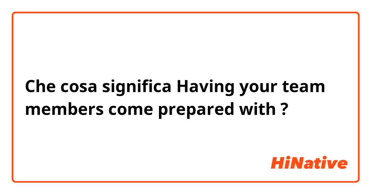 Che cosa significa Having your team members come prepared with ?