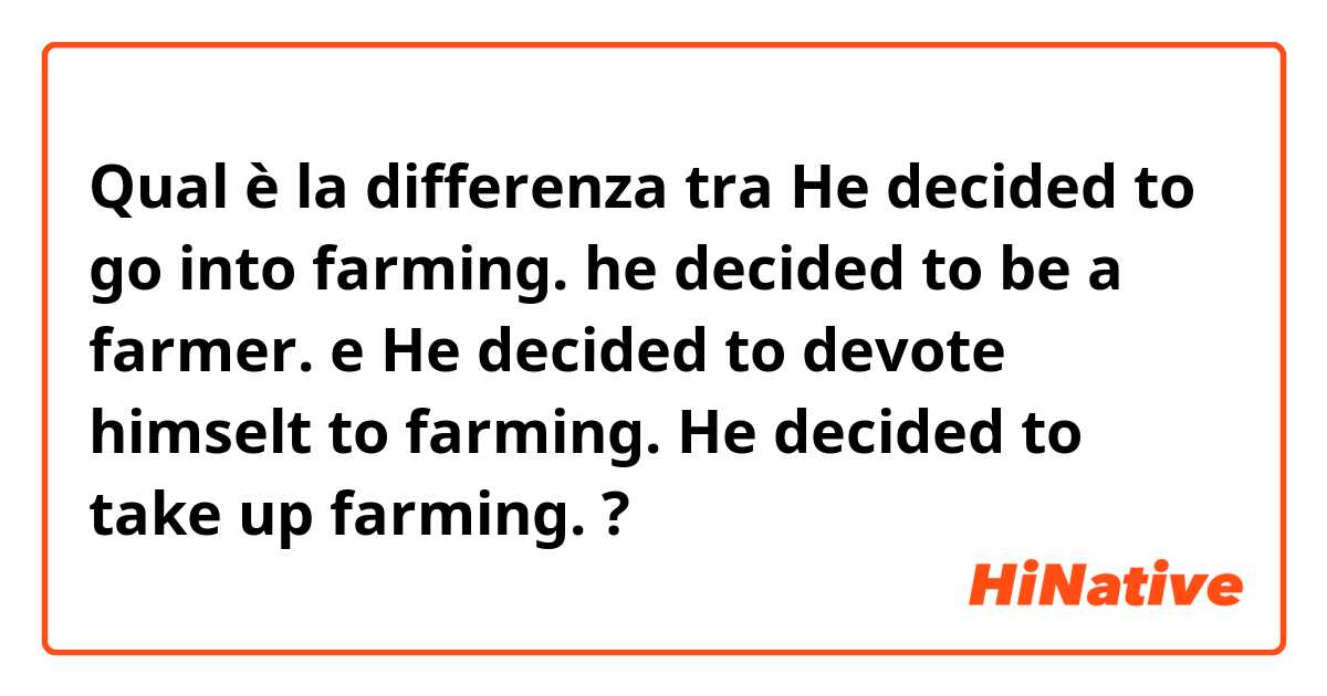 Qual è la differenza tra  He decided to go into farming.     he decided to be a farmer. e He decided to devote himselt to farming.      He decided to take up farming.  ?
