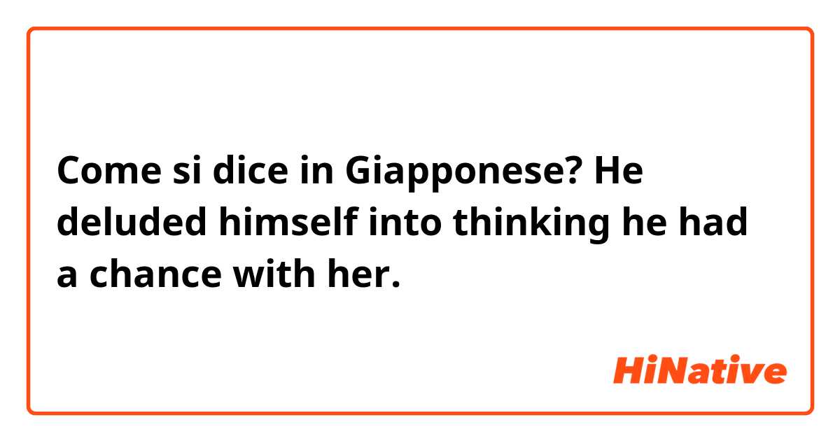 Come si dice in Giapponese? He deluded himself into thinking he had a chance with her.