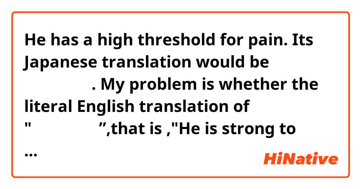 He has a high threshold for pain. Its Japanese translation would be 彼は痛みに強い.
My problem is whether the literal English translation of "彼は痛みに強い”,that is ,"He is strong to pain." can mean "He has a high threshold of pain"?