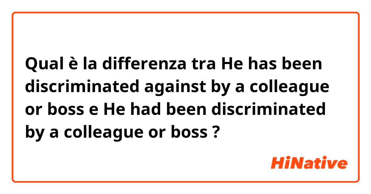Qual è la differenza tra  He has been discriminated against by a colleague or boss e He had been discriminated by a colleague or boss  ?
