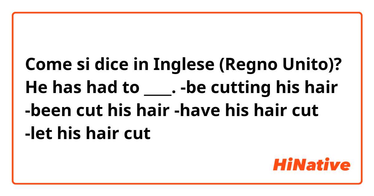 Come si dice in Inglese (Regno Unito)? He has had to ____.

 -be cutting his hair

 -been cut his hair

 -have his hair cut

 -let his hair cut
