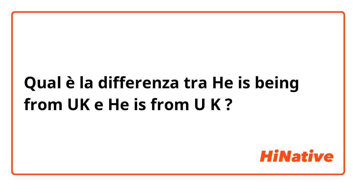 Qual è la differenza tra  He is being from UK e He is from U K ?