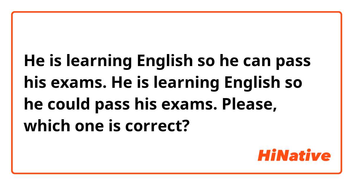 He is learning English so he can pass his exams.

He is learning English so he could pass his exams.

Please, which one is correct?