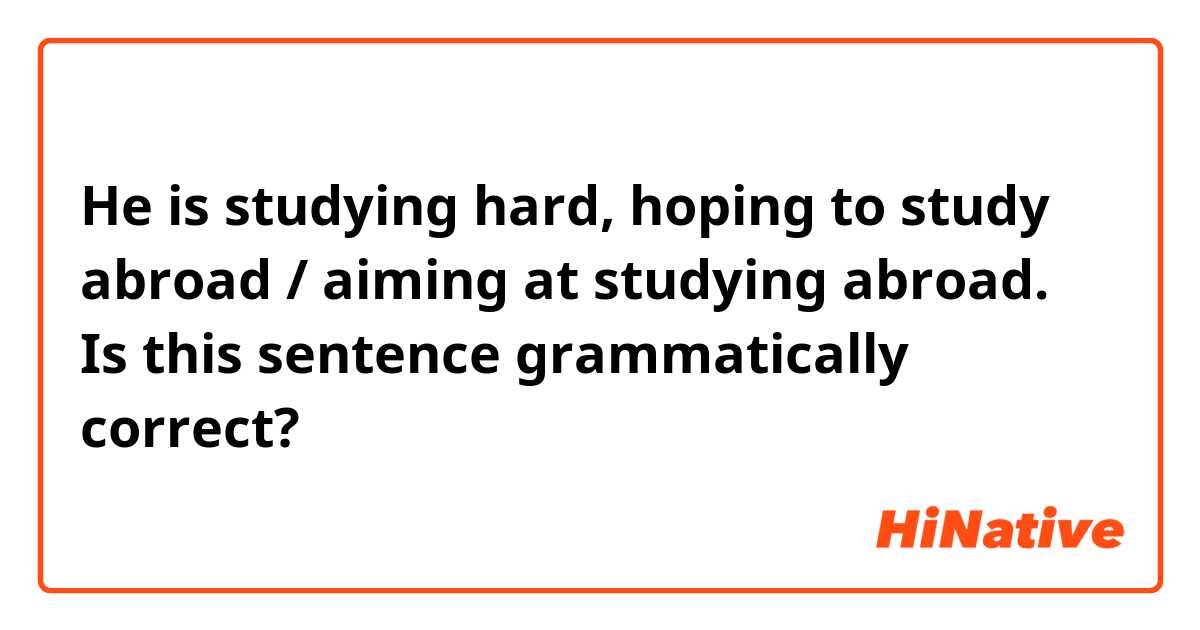 He is studying hard, hoping to study abroad / aiming at studying abroad.

Is this sentence grammatically correct?