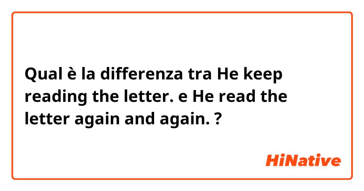 Qual è la differenza tra  He keep reading the letter. e He read the letter again and again. ?