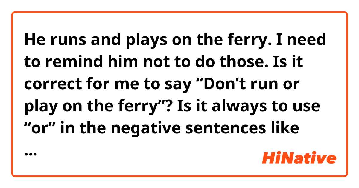 He runs and plays on the ferry.

I need to remind him not to do those. Is it correct for me to say “Don’t run or play on the ferry”?

Is it always to use “or” in the negative sentences like this?