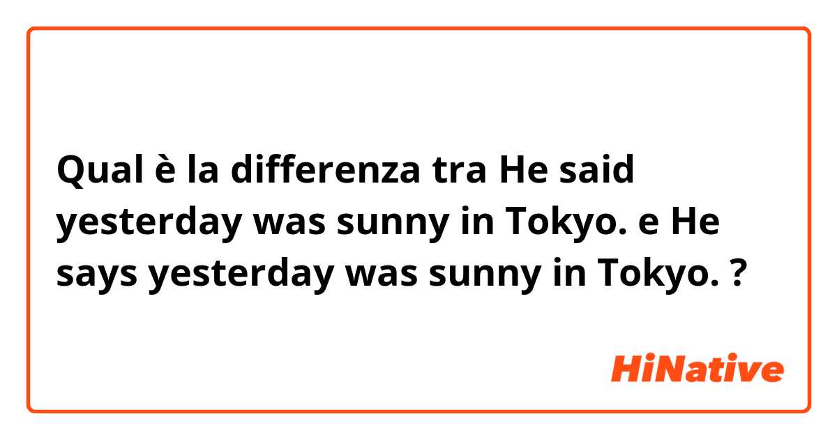 Qual è la differenza tra  He said yesterday was sunny in Tokyo. e He says yesterday was sunny in Tokyo. ?