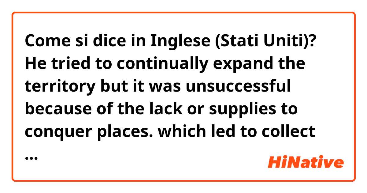 Come si dice in Inglese (Stati Uniti)? He tried to continually expand the territory but it was unsuccessful because of the lack or supplies to conquer places. which led to collect higher taxes from peasants and therefore, revolt  
(is it natural?)
