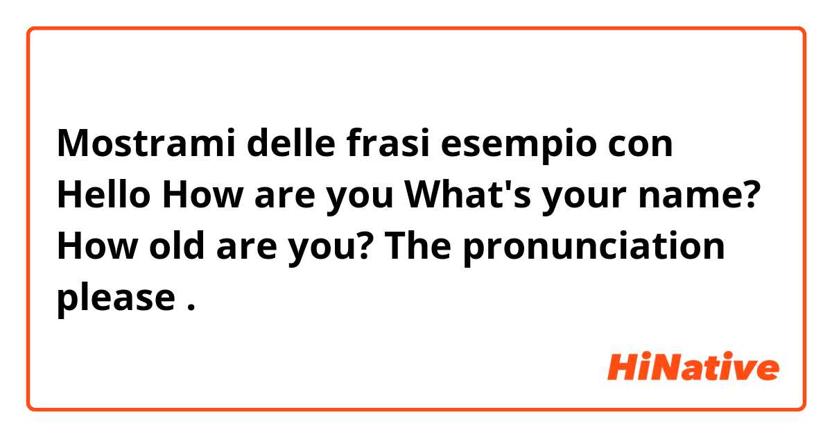 Mostrami delle frasi esempio con Hello
How are you
What's your name?
How old are you?
The pronunciation please.