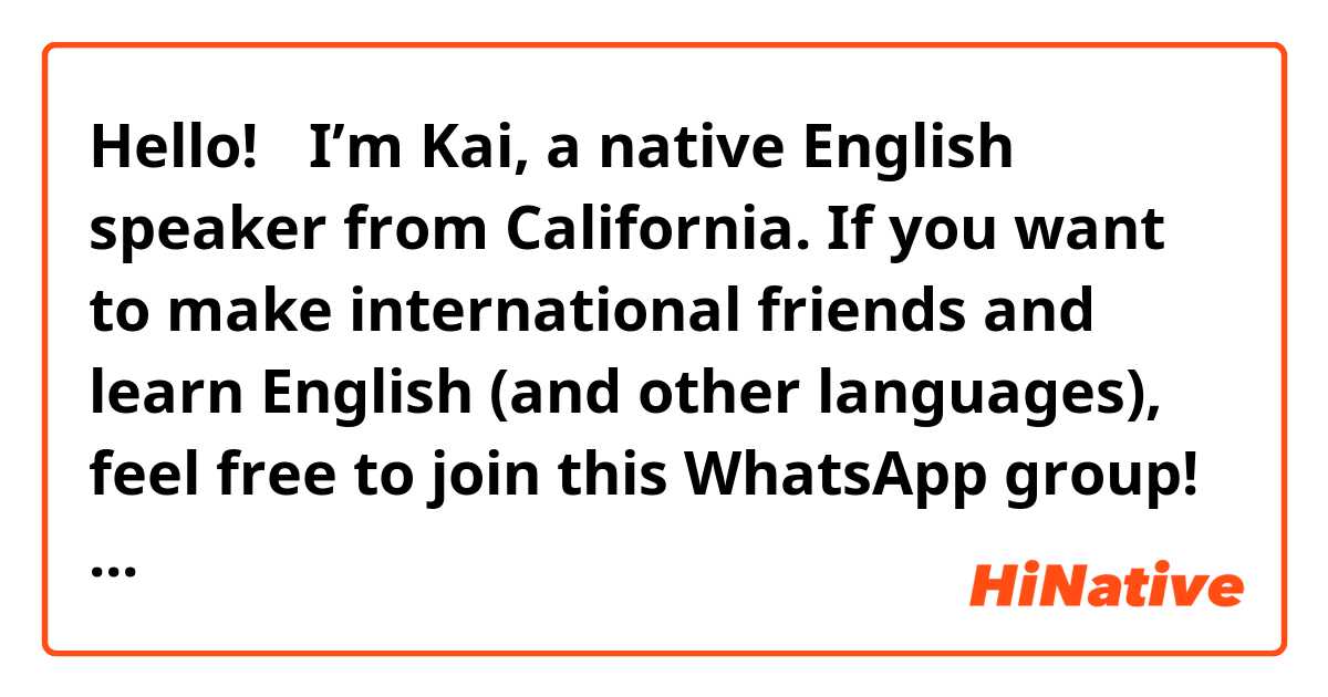 Hello!🤗 I’m Kai, a native English speaker from California. If you want to make international friends and learn English (and other languages), feel free to join this WhatsApp group! 

https://chat.whatsapp.com/1moHQVDParS2ybuXK3Yibc
