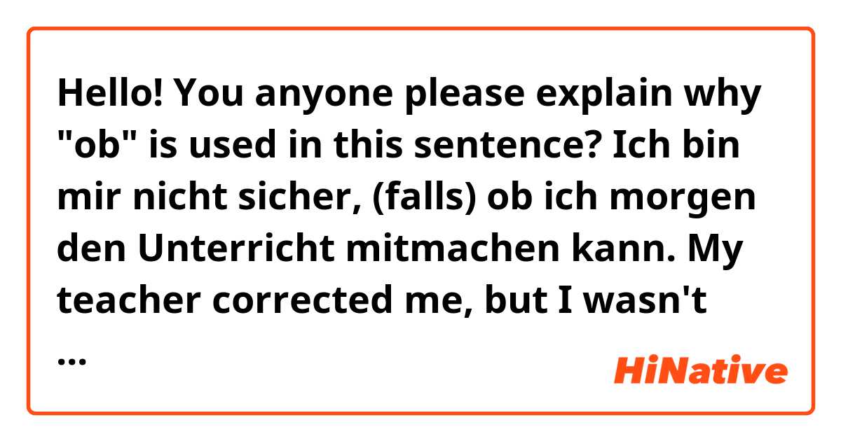 Hello! You anyone please explain why "ob" is used in this sentence?

Ich bin mir nicht sicher, (falls) ob ich morgen den Unterricht mitmachen kann. 

My teacher corrected me, but I wasn't able to ask why. 
