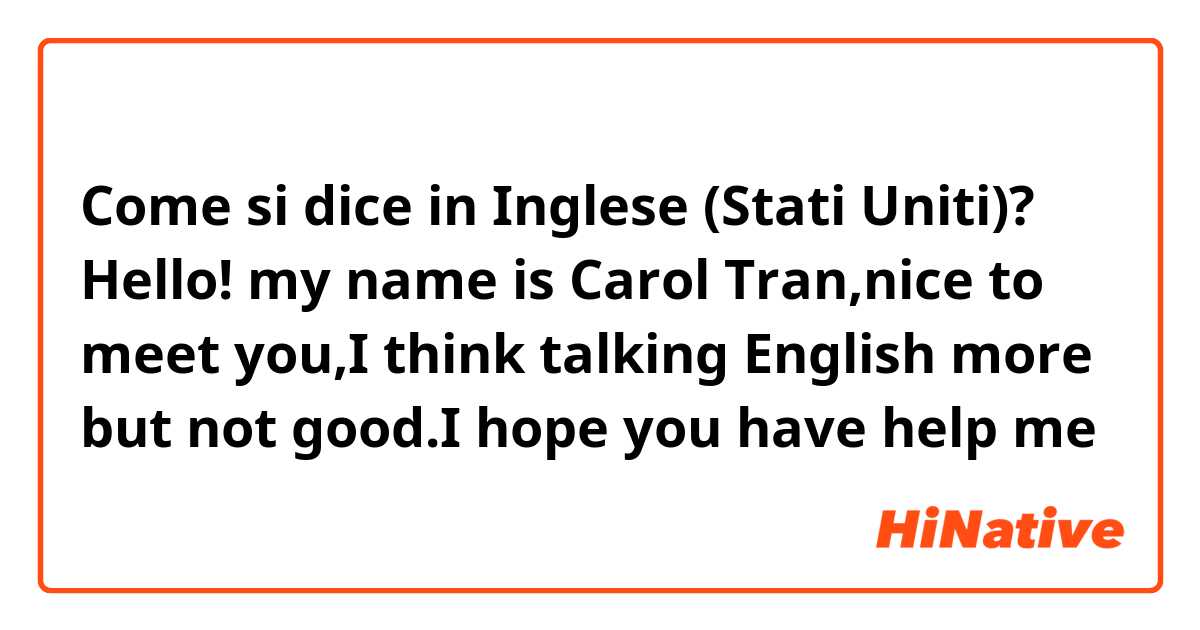 Come si dice in Inglese (Stati Uniti)? Hello! my name is Carol Tran,nice to meet you,I think talking English more but not good.I hope you have help me 
