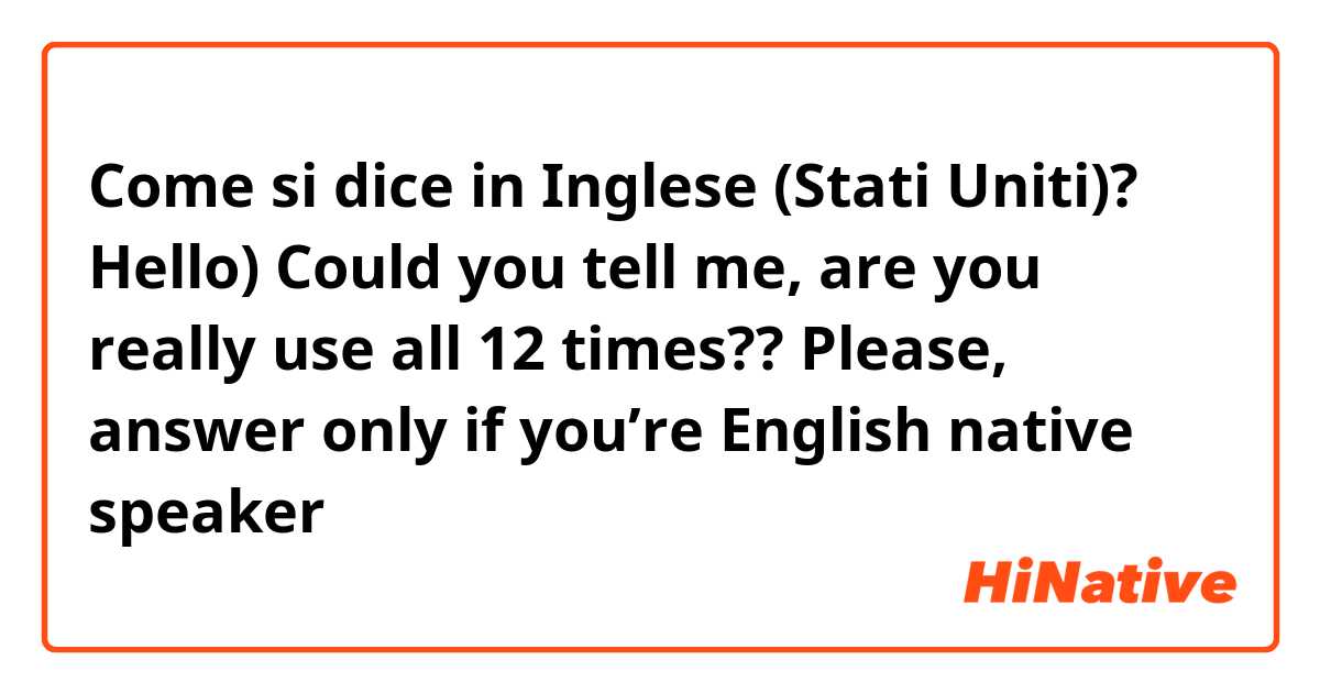Come si dice in Inglese (Stati Uniti)? Hello) Could you tell me, are you really use all 12 times?? Please, answer only if you’re English native speaker 