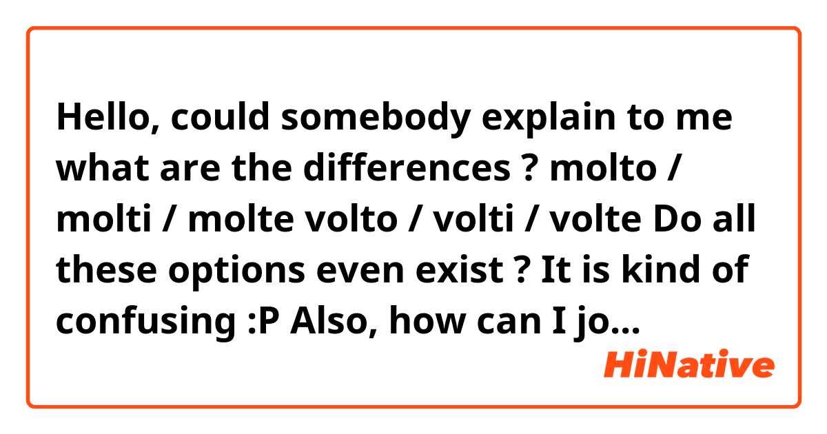 Hello, could somebody explain to me what are the differences ?

molto / molti / molte 
volto / volti / volte

Do all these options even exist ? It is kind of confusing :P

Also, how can I join these two words together ?