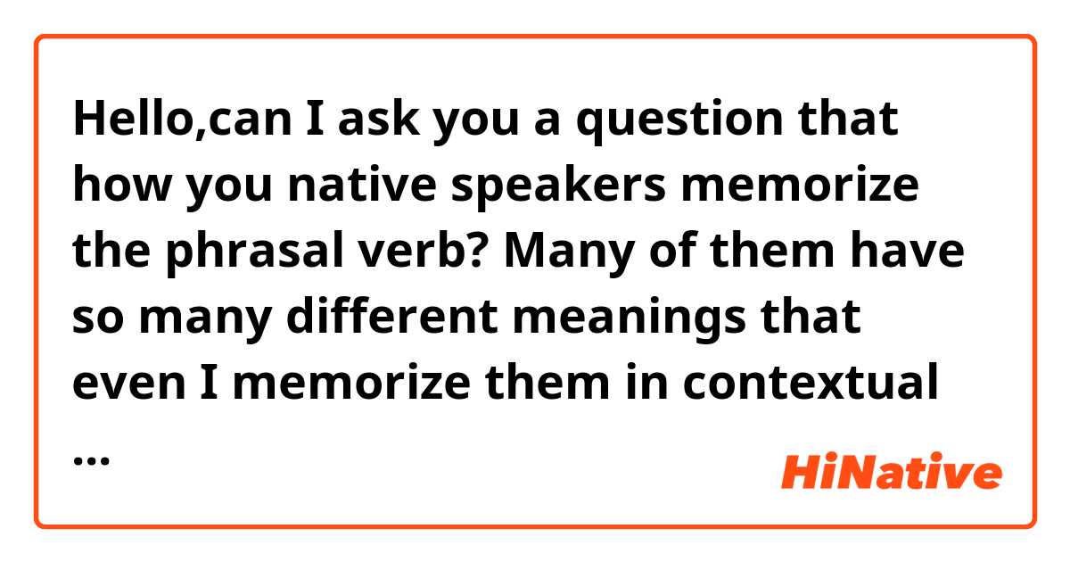 Hello,can I ask you a question that how you native speakers memorize the phrasal verb? Many of them have so many different meanings that even I memorize them in contextual sentences, I tend to forget..Do you have some good learning suggestions?

Thank you!