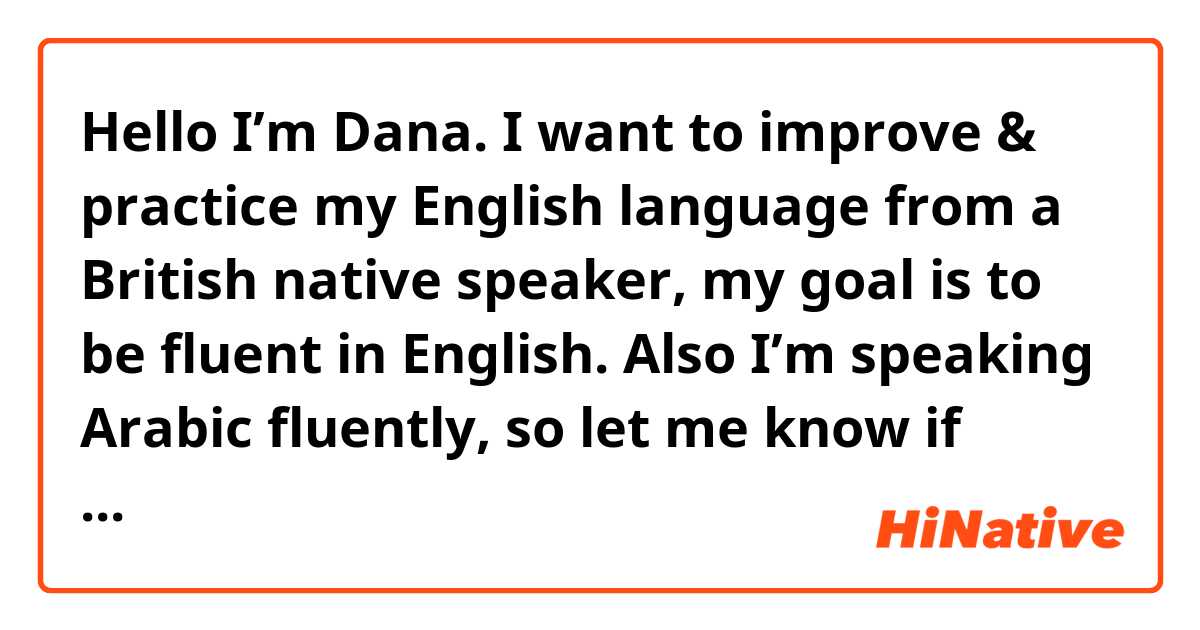 Hello 👋
I’m Dana.
I want to improve & practice my English language from a British native speaker, my goal is to be fluent in English.
Also I’m speaking Arabic fluently, so let me know if you’re interesting we can exchange languages too.✨
& Thank you 🙏🏻 