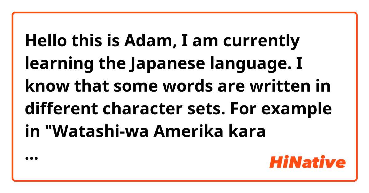 Hello this is Adam, I am currently learning the Japanese language. I know that some words are written in different character sets. For example in "Watashi-wa Amerika kara kimashita," the word "Amerika," is supposed to be written in the Katakana characters. 
My question is, how do I know which set of characters to use when writing or typing a certain word ? 