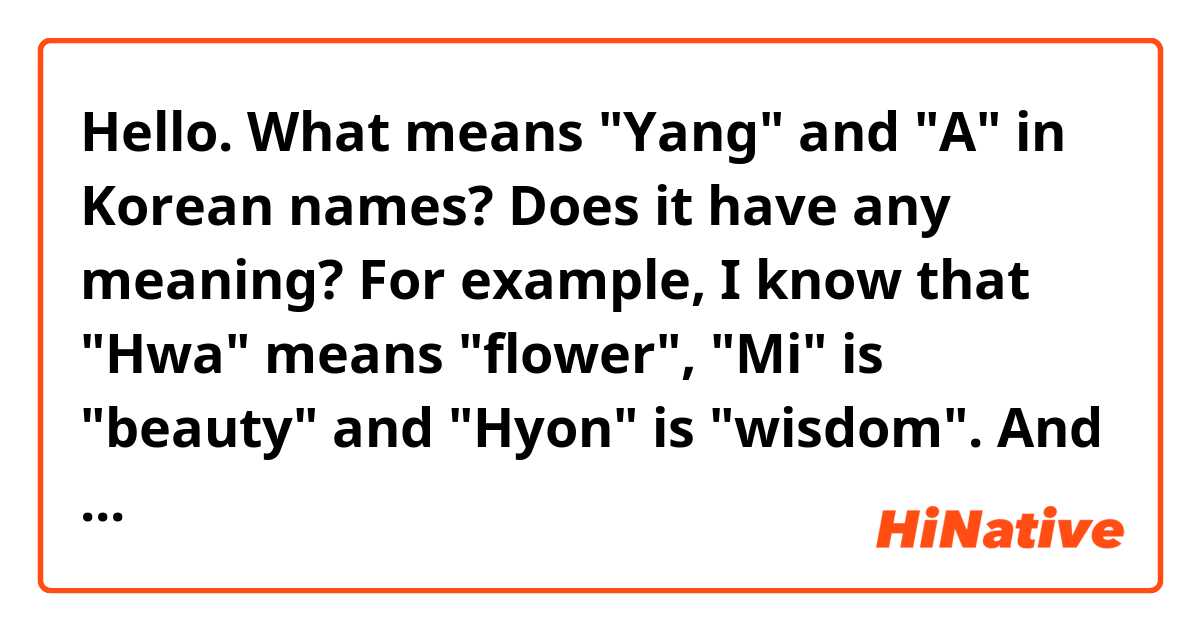 Hello. What means "Yang" and "A"  in Korean names? Does it have any meaning? 
For example, I know that "Hwa" means "flower", "Mi" is "beauty" and "Hyon" is "wisdom".
And at all, could you please tell me, there are any other meanings in names?)