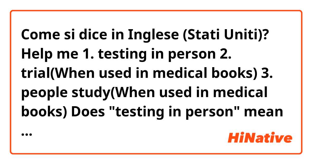 Come si dice in Inglese (Stati Uniti)? ❤Help me
1. testing in person
2. trial(When used in medical books)
3. people study(When used in medical books)
Does "testing in person" mean pre-clinical stages?
I wonder if these three words are clinically all used in the same way, or differences.