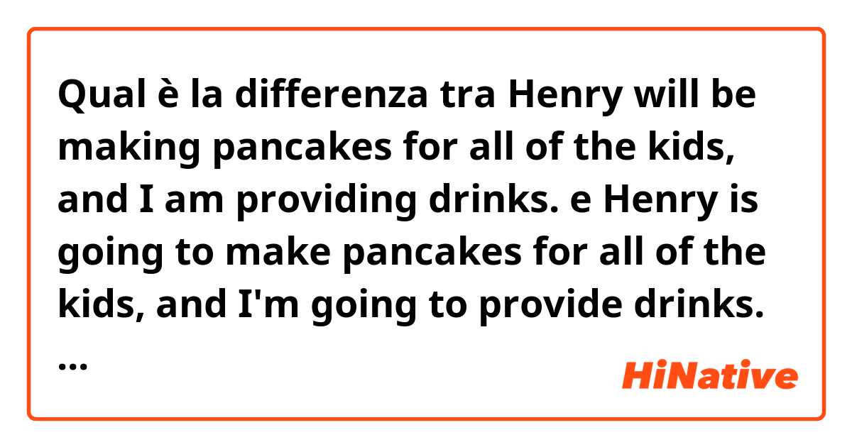Qual è la differenza tra  Henry will be making pancakes for all of the kids, and I am providing drinks.  e Henry is going to make pancakes for all of the kids, and I'm going to provide drinks.  ?